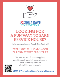 A white flyer with a coral colored boarder. At the top, is the outline of a hand with a red heart shape floating above it. Below this is the Joshua Kaye Foundation logo and then text:
LOOKING FOR A FUN WAY TO EARN SERVICE HOURS? Help prepare for our Family Fun Festival! FEBRUARY 20,  10AM-NOON
74 POND STREET BRAINTREE. We plan to: sort & count supplies, paint & repair carnival games, & more. There are many tasks for 
all abilities and interests. Sign up: JoshuaKayeFoundation.org